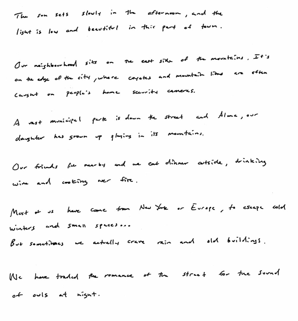 The sun sets slowly in the afternoon, and the light is low and beautiful in this part of town. Our neighborhood sits on the east side of the mountains. It's on the edge of the city, where coyotes and mountain lions are often caught on people's home security cameras. A vast municipal park is down the street and Alma, our daughter has grown up playing in its mountains. Our friends live nearby and we eat dinner outside, drinking wine and cooking over fire. Most of us have come from New York or Europe, to escape cold winters and small spaces... But sometimes we actually crave rain and old buildings. We have traded the romance of the street for the sound of owls at night.